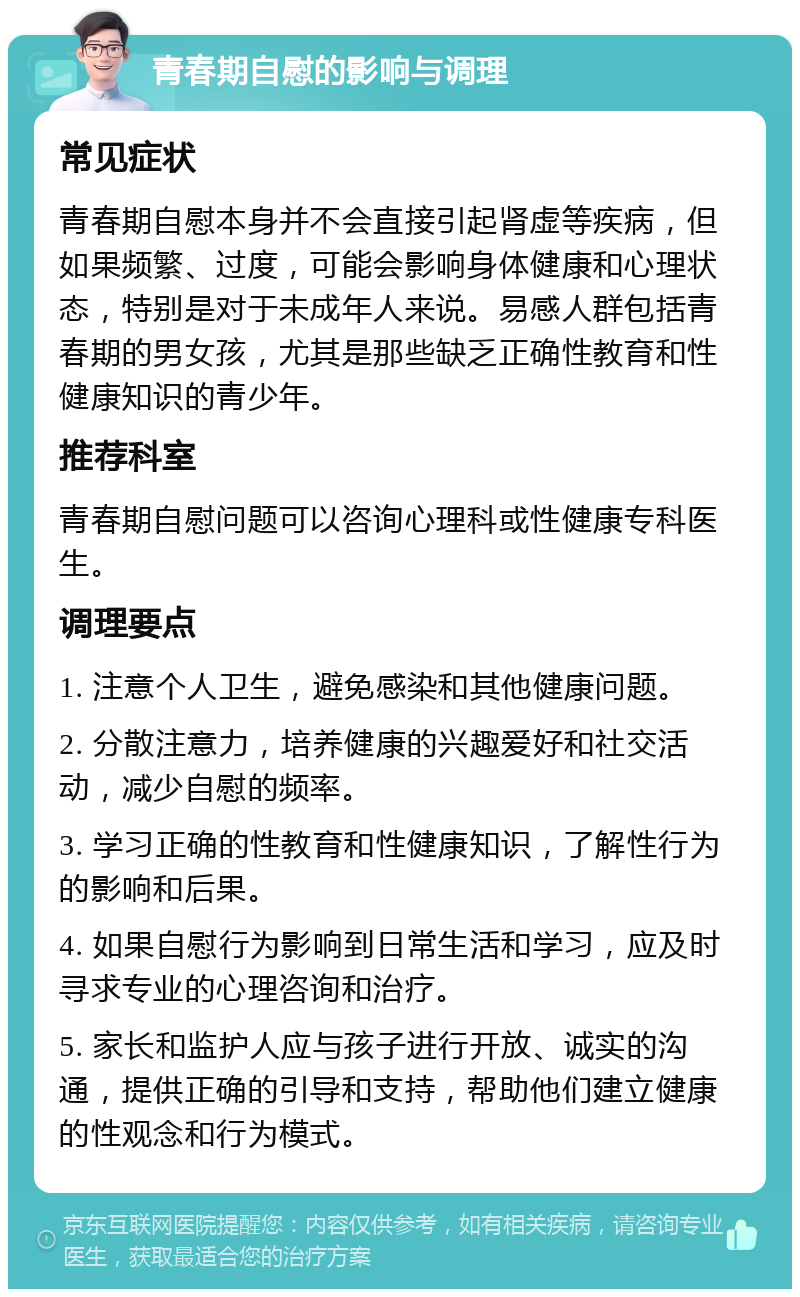 青春期自慰的影响与调理 常见症状 青春期自慰本身并不会直接引起肾虚等疾病，但如果频繁、过度，可能会影响身体健康和心理状态，特别是对于未成年人来说。易感人群包括青春期的男女孩，尤其是那些缺乏正确性教育和性健康知识的青少年。 推荐科室 青春期自慰问题可以咨询心理科或性健康专科医生。 调理要点 1. 注意个人卫生，避免感染和其他健康问题。 2. 分散注意力，培养健康的兴趣爱好和社交活动，减少自慰的频率。 3. 学习正确的性教育和性健康知识，了解性行为的影响和后果。 4. 如果自慰行为影响到日常生活和学习，应及时寻求专业的心理咨询和治疗。 5. 家长和监护人应与孩子进行开放、诚实的沟通，提供正确的引导和支持，帮助他们建立健康的性观念和行为模式。