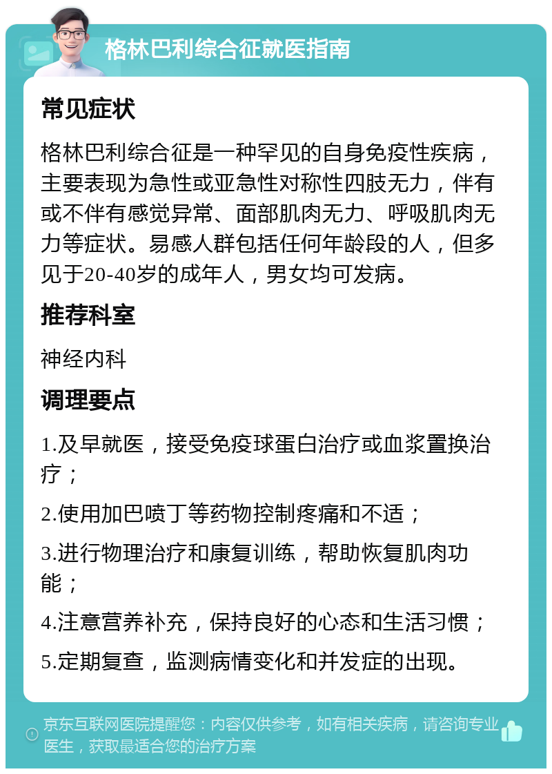 格林巴利综合征就医指南 常见症状 格林巴利综合征是一种罕见的自身免疫性疾病，主要表现为急性或亚急性对称性四肢无力，伴有或不伴有感觉异常、面部肌肉无力、呼吸肌肉无力等症状。易感人群包括任何年龄段的人，但多见于20-40岁的成年人，男女均可发病。 推荐科室 神经内科 调理要点 1.及早就医，接受免疫球蛋白治疗或血浆置换治疗； 2.使用加巴喷丁等药物控制疼痛和不适； 3.进行物理治疗和康复训练，帮助恢复肌肉功能； 4.注意营养补充，保持良好的心态和生活习惯； 5.定期复查，监测病情变化和并发症的出现。