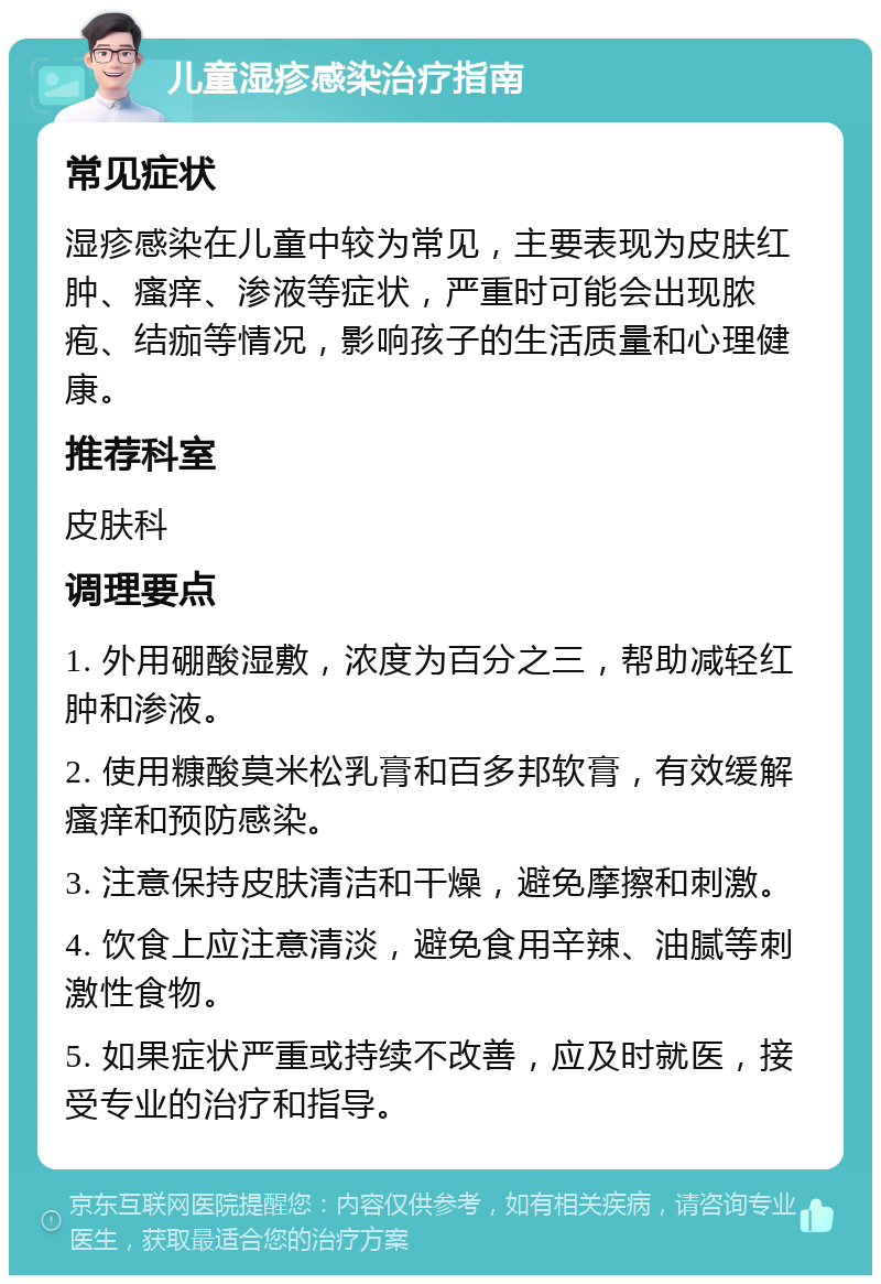 儿童湿疹感染治疗指南 常见症状 湿疹感染在儿童中较为常见，主要表现为皮肤红肿、瘙痒、渗液等症状，严重时可能会出现脓疱、结痂等情况，影响孩子的生活质量和心理健康。 推荐科室 皮肤科 调理要点 1. 外用硼酸湿敷，浓度为百分之三，帮助减轻红肿和渗液。 2. 使用糠酸莫米松乳膏和百多邦软膏，有效缓解瘙痒和预防感染。 3. 注意保持皮肤清洁和干燥，避免摩擦和刺激。 4. 饮食上应注意清淡，避免食用辛辣、油腻等刺激性食物。 5. 如果症状严重或持续不改善，应及时就医，接受专业的治疗和指导。