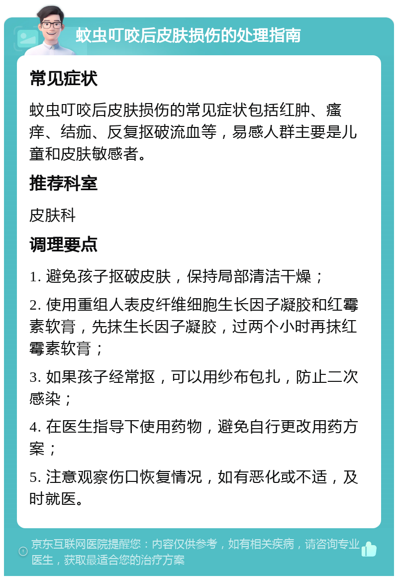 蚊虫叮咬后皮肤损伤的处理指南 常见症状 蚊虫叮咬后皮肤损伤的常见症状包括红肿、瘙痒、结痂、反复抠破流血等，易感人群主要是儿童和皮肤敏感者。 推荐科室 皮肤科 调理要点 1. 避免孩子抠破皮肤，保持局部清洁干燥； 2. 使用重组人表皮纤维细胞生长因子凝胶和红霉素软膏，先抹生长因子凝胶，过两个小时再抹红霉素软膏； 3. 如果孩子经常抠，可以用纱布包扎，防止二次感染； 4. 在医生指导下使用药物，避免自行更改用药方案； 5. 注意观察伤口恢复情况，如有恶化或不适，及时就医。