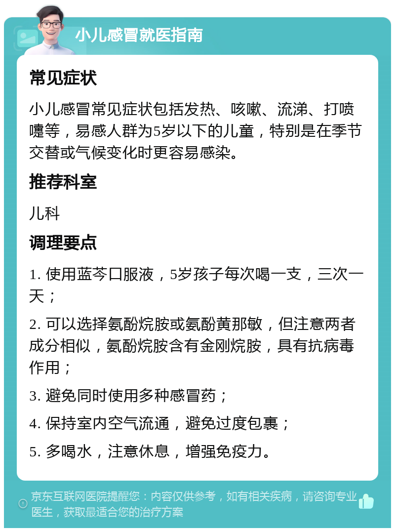 小儿感冒就医指南 常见症状 小儿感冒常见症状包括发热、咳嗽、流涕、打喷嚏等，易感人群为5岁以下的儿童，特别是在季节交替或气候变化时更容易感染。 推荐科室 儿科 调理要点 1. 使用蓝芩口服液，5岁孩子每次喝一支，三次一天； 2. 可以选择氨酚烷胺或氨酚黄那敏，但注意两者成分相似，氨酚烷胺含有金刚烷胺，具有抗病毒作用； 3. 避免同时使用多种感冒药； 4. 保持室内空气流通，避免过度包裹； 5. 多喝水，注意休息，增强免疫力。