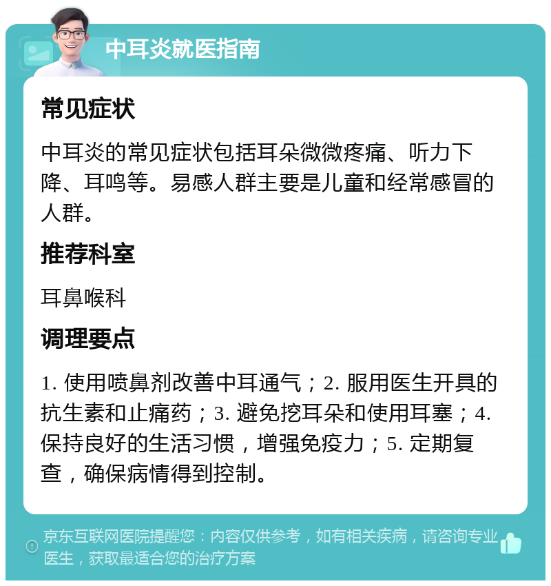 中耳炎就医指南 常见症状 中耳炎的常见症状包括耳朵微微疼痛、听力下降、耳鸣等。易感人群主要是儿童和经常感冒的人群。 推荐科室 耳鼻喉科 调理要点 1. 使用喷鼻剂改善中耳通气；2. 服用医生开具的抗生素和止痛药；3. 避免挖耳朵和使用耳塞；4. 保持良好的生活习惯，增强免疫力；5. 定期复查，确保病情得到控制。