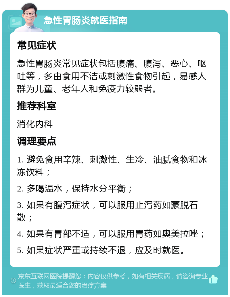 急性胃肠炎就医指南 常见症状 急性胃肠炎常见症状包括腹痛、腹泻、恶心、呕吐等，多由食用不洁或刺激性食物引起，易感人群为儿童、老年人和免疫力较弱者。 推荐科室 消化内科 调理要点 1. 避免食用辛辣、刺激性、生冷、油腻食物和冰冻饮料； 2. 多喝温水，保持水分平衡； 3. 如果有腹泻症状，可以服用止泻药如蒙脱石散； 4. 如果有胃部不适，可以服用胃药如奥美拉唑； 5. 如果症状严重或持续不退，应及时就医。