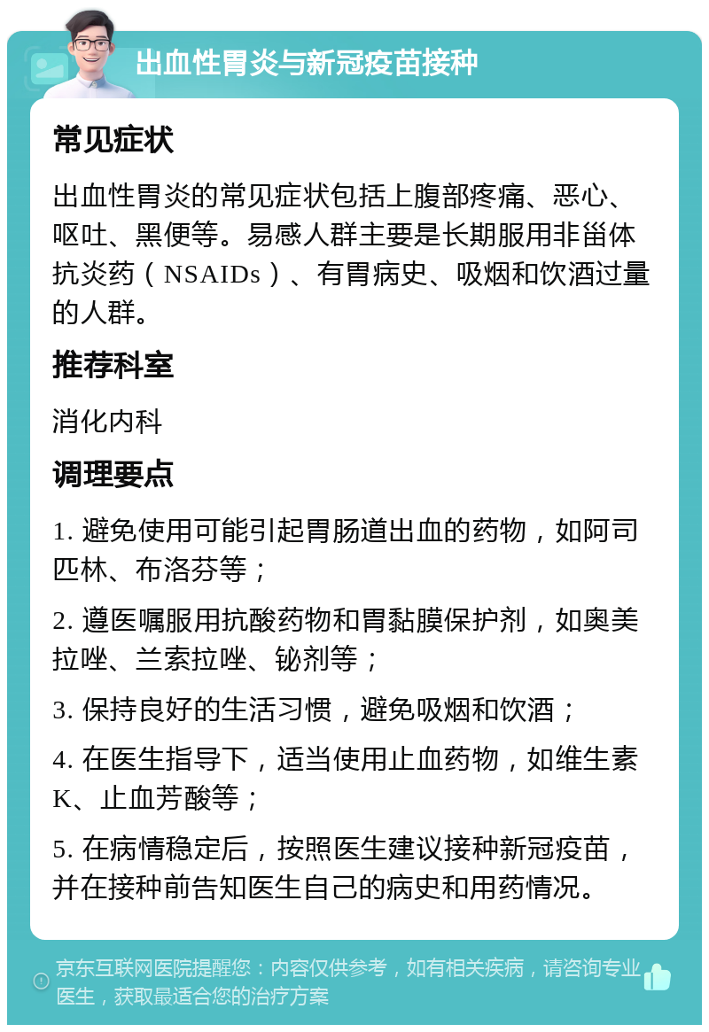 出血性胃炎与新冠疫苗接种 常见症状 出血性胃炎的常见症状包括上腹部疼痛、恶心、呕吐、黑便等。易感人群主要是长期服用非甾体抗炎药（NSAIDs）、有胃病史、吸烟和饮酒过量的人群。 推荐科室 消化内科 调理要点 1. 避免使用可能引起胃肠道出血的药物，如阿司匹林、布洛芬等； 2. 遵医嘱服用抗酸药物和胃黏膜保护剂，如奥美拉唑、兰索拉唑、铋剂等； 3. 保持良好的生活习惯，避免吸烟和饮酒； 4. 在医生指导下，适当使用止血药物，如维生素K、止血芳酸等； 5. 在病情稳定后，按照医生建议接种新冠疫苗，并在接种前告知医生自己的病史和用药情况。