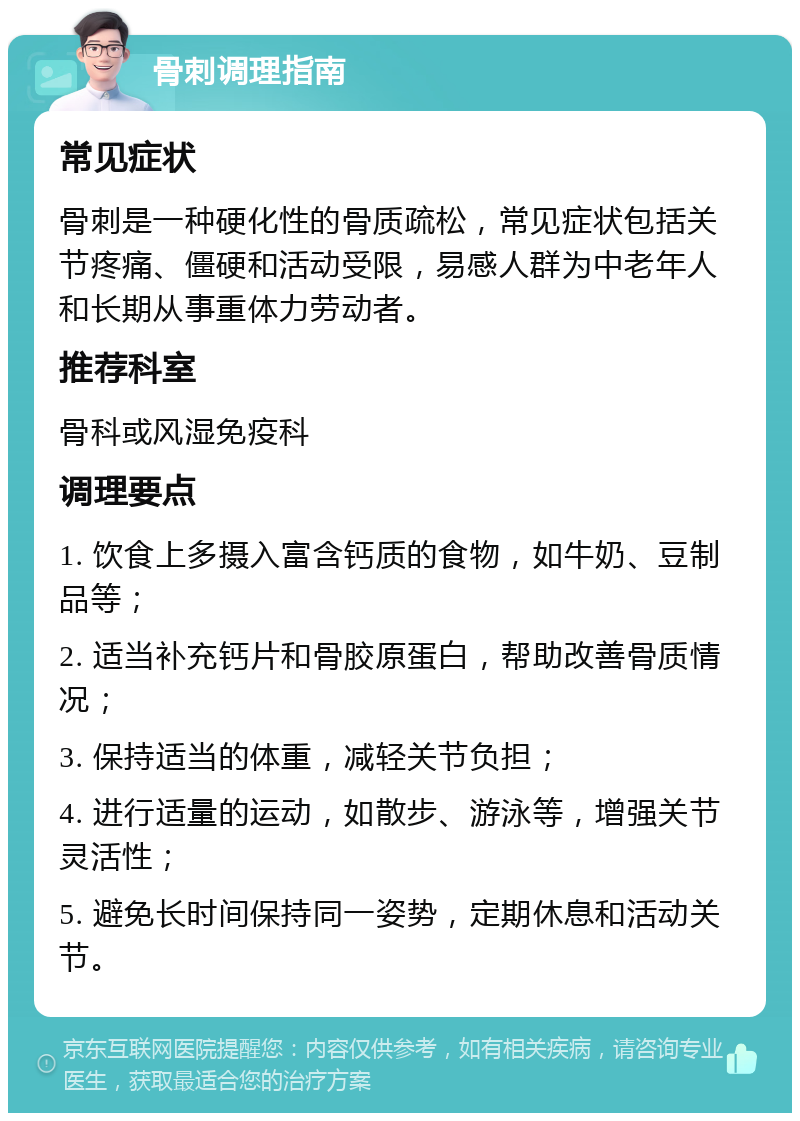 骨刺调理指南 常见症状 骨刺是一种硬化性的骨质疏松，常见症状包括关节疼痛、僵硬和活动受限，易感人群为中老年人和长期从事重体力劳动者。 推荐科室 骨科或风湿免疫科 调理要点 1. 饮食上多摄入富含钙质的食物，如牛奶、豆制品等； 2. 适当补充钙片和骨胶原蛋白，帮助改善骨质情况； 3. 保持适当的体重，减轻关节负担； 4. 进行适量的运动，如散步、游泳等，增强关节灵活性； 5. 避免长时间保持同一姿势，定期休息和活动关节。