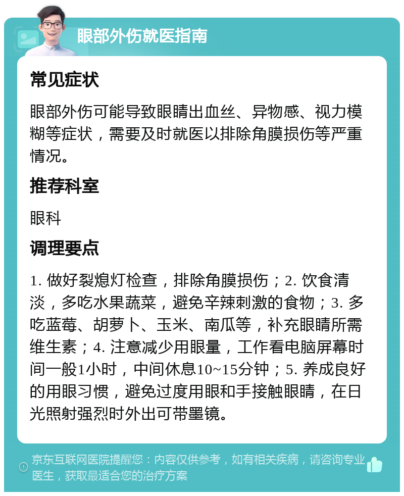 眼部外伤就医指南 常见症状 眼部外伤可能导致眼睛出血丝、异物感、视力模糊等症状，需要及时就医以排除角膜损伤等严重情况。 推荐科室 眼科 调理要点 1. 做好裂熄灯检查，排除角膜损伤；2. 饮食清淡，多吃水果蔬菜，避免辛辣刺激的食物；3. 多吃蓝莓、胡萝卜、玉米、南瓜等，补充眼睛所需维生素；4. 注意减少用眼量，工作看电脑屏幕时间一般1小时，中间休息10~15分钟；5. 养成良好的用眼习惯，避免过度用眼和手接触眼睛，在日光照射强烈时外出可带墨镜。