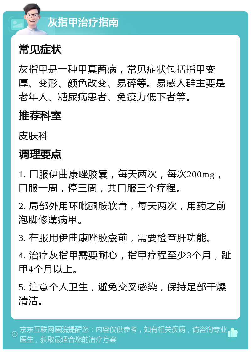 灰指甲治疗指南 常见症状 灰指甲是一种甲真菌病，常见症状包括指甲变厚、变形、颜色改变、易碎等。易感人群主要是老年人、糖尿病患者、免疫力低下者等。 推荐科室 皮肤科 调理要点 1. 口服伊曲康唑胶囊，每天两次，每次200mg，口服一周，停三周，共口服三个疗程。 2. 局部外用环吡酮胺软膏，每天两次，用药之前泡脚修薄病甲。 3. 在服用伊曲康唑胶囊前，需要检查肝功能。 4. 治疗灰指甲需要耐心，指甲疗程至少3个月，趾甲4个月以上。 5. 注意个人卫生，避免交叉感染，保持足部干燥清洁。