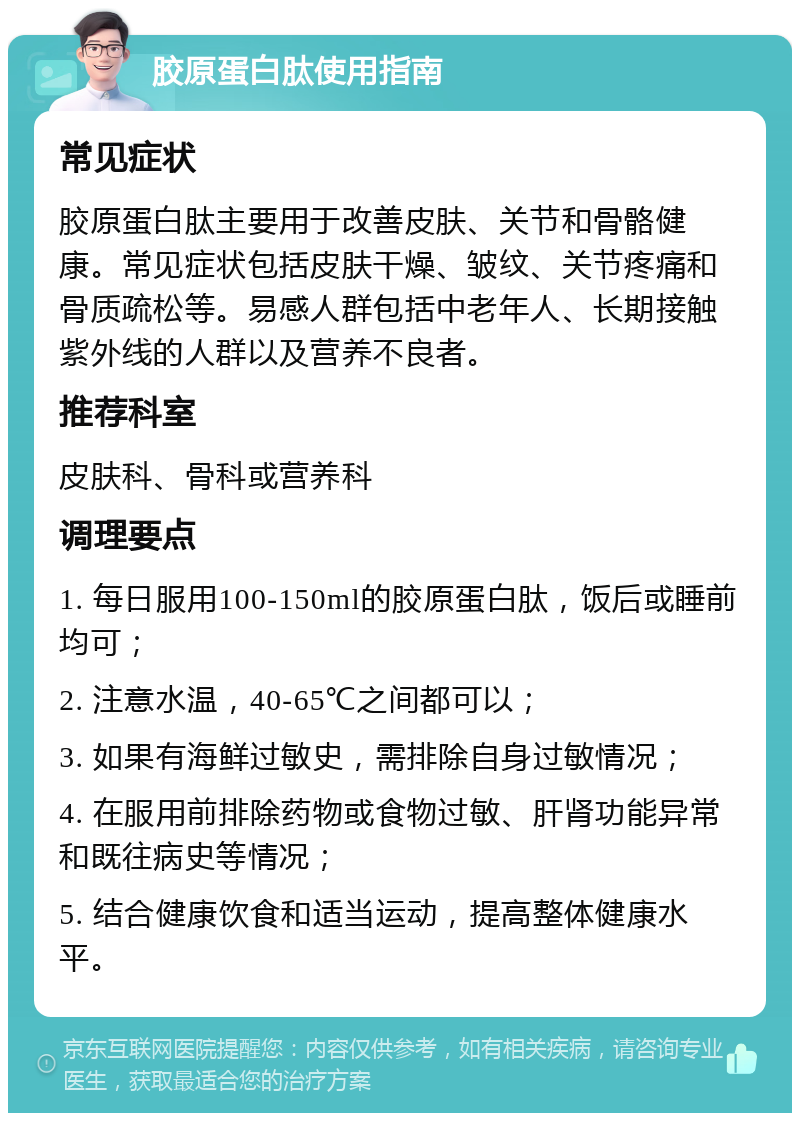 胶原蛋白肽使用指南 常见症状 胶原蛋白肽主要用于改善皮肤、关节和骨骼健康。常见症状包括皮肤干燥、皱纹、关节疼痛和骨质疏松等。易感人群包括中老年人、长期接触紫外线的人群以及营养不良者。 推荐科室 皮肤科、骨科或营养科 调理要点 1. 每日服用100-150ml的胶原蛋白肽，饭后或睡前均可； 2. 注意水温，40-65℃之间都可以； 3. 如果有海鲜过敏史，需排除自身过敏情况； 4. 在服用前排除药物或食物过敏、肝肾功能异常和既往病史等情况； 5. 结合健康饮食和适当运动，提高整体健康水平。