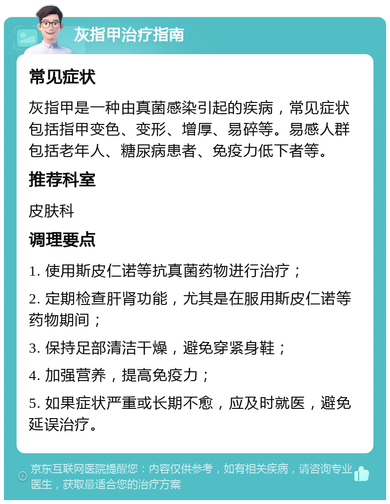 灰指甲治疗指南 常见症状 灰指甲是一种由真菌感染引起的疾病，常见症状包括指甲变色、变形、增厚、易碎等。易感人群包括老年人、糖尿病患者、免疫力低下者等。 推荐科室 皮肤科 调理要点 1. 使用斯皮仁诺等抗真菌药物进行治疗； 2. 定期检查肝肾功能，尤其是在服用斯皮仁诺等药物期间； 3. 保持足部清洁干燥，避免穿紧身鞋； 4. 加强营养，提高免疫力； 5. 如果症状严重或长期不愈，应及时就医，避免延误治疗。