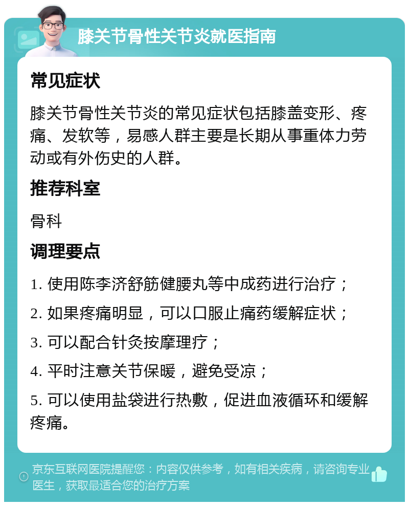 膝关节骨性关节炎就医指南 常见症状 膝关节骨性关节炎的常见症状包括膝盖变形、疼痛、发软等，易感人群主要是长期从事重体力劳动或有外伤史的人群。 推荐科室 骨科 调理要点 1. 使用陈李济舒筋健腰丸等中成药进行治疗； 2. 如果疼痛明显，可以口服止痛药缓解症状； 3. 可以配合针灸按摩理疗； 4. 平时注意关节保暖，避免受凉； 5. 可以使用盐袋进行热敷，促进血液循环和缓解疼痛。