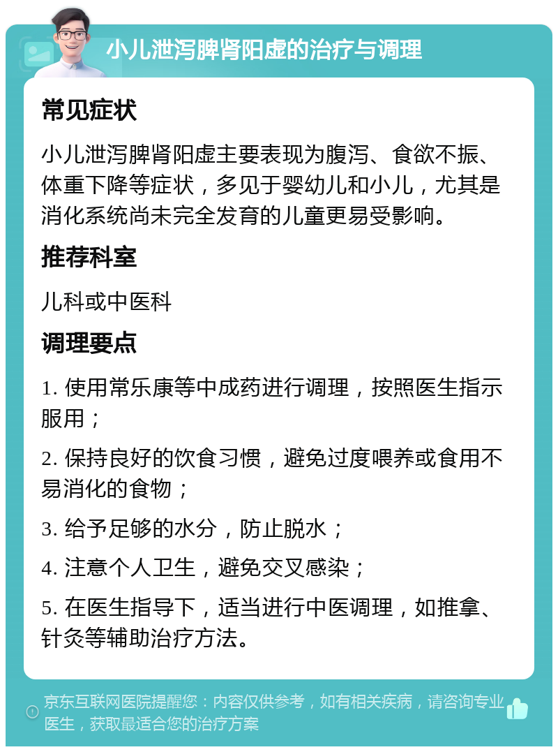 小儿泄泻脾肾阳虚的治疗与调理 常见症状 小儿泄泻脾肾阳虚主要表现为腹泻、食欲不振、体重下降等症状，多见于婴幼儿和小儿，尤其是消化系统尚未完全发育的儿童更易受影响。 推荐科室 儿科或中医科 调理要点 1. 使用常乐康等中成药进行调理，按照医生指示服用； 2. 保持良好的饮食习惯，避免过度喂养或食用不易消化的食物； 3. 给予足够的水分，防止脱水； 4. 注意个人卫生，避免交叉感染； 5. 在医生指导下，适当进行中医调理，如推拿、针灸等辅助治疗方法。