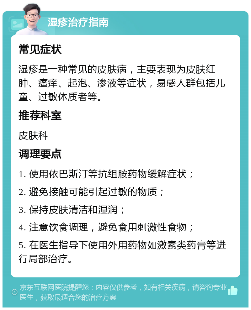 湿疹治疗指南 常见症状 湿疹是一种常见的皮肤病，主要表现为皮肤红肿、瘙痒、起泡、渗液等症状，易感人群包括儿童、过敏体质者等。 推荐科室 皮肤科 调理要点 1. 使用依巴斯汀等抗组胺药物缓解症状； 2. 避免接触可能引起过敏的物质； 3. 保持皮肤清洁和湿润； 4. 注意饮食调理，避免食用刺激性食物； 5. 在医生指导下使用外用药物如激素类药膏等进行局部治疗。