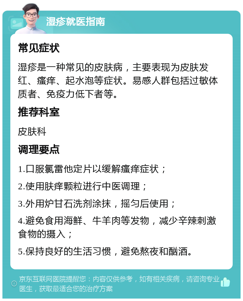 湿疹就医指南 常见症状 湿疹是一种常见的皮肤病，主要表现为皮肤发红、瘙痒、起水泡等症状。易感人群包括过敏体质者、免疫力低下者等。 推荐科室 皮肤科 调理要点 1.口服氯雷他定片以缓解瘙痒症状； 2.使用肤痒颗粒进行中医调理； 3.外用炉甘石洗剂涂抹，摇匀后使用； 4.避免食用海鲜、牛羊肉等发物，减少辛辣刺激食物的摄入； 5.保持良好的生活习惯，避免熬夜和酗酒。