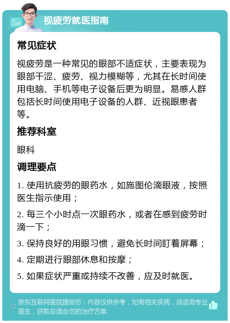 视疲劳就医指南 常见症状 视疲劳是一种常见的眼部不适症状，主要表现为眼部干涩、疲劳、视力模糊等，尤其在长时间使用电脑、手机等电子设备后更为明显。易感人群包括长时间使用电子设备的人群、近视眼患者等。 推荐科室 眼科 调理要点 1. 使用抗疲劳的眼药水，如施图伦滴眼液，按照医生指示使用； 2. 每三个小时点一次眼药水，或者在感到疲劳时滴一下； 3. 保持良好的用眼习惯，避免长时间盯着屏幕； 4. 定期进行眼部休息和按摩； 5. 如果症状严重或持续不改善，应及时就医。