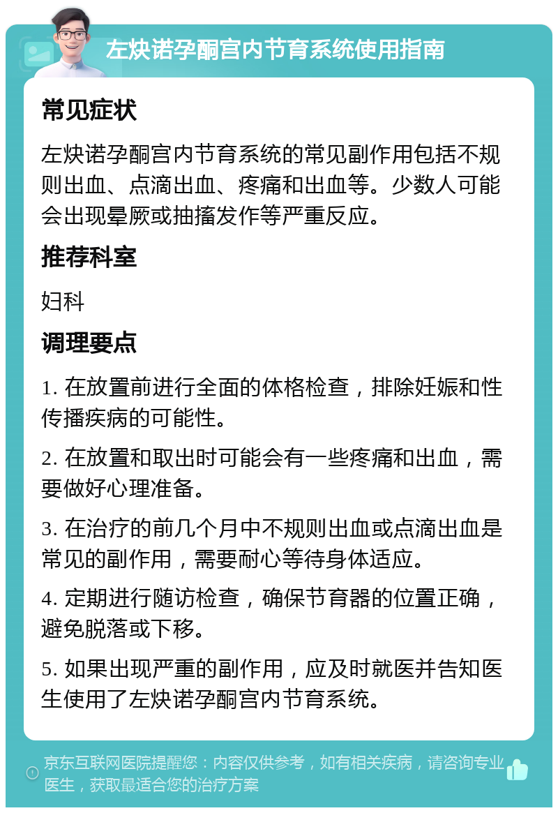 左炔诺孕酮宫内节育系统使用指南 常见症状 左炔诺孕酮宫内节育系统的常见副作用包括不规则出血、点滴出血、疼痛和出血等。少数人可能会出现晕厥或抽搐发作等严重反应。 推荐科室 妇科 调理要点 1. 在放置前进行全面的体格检查，排除妊娠和性传播疾病的可能性。 2. 在放置和取出时可能会有一些疼痛和出血，需要做好心理准备。 3. 在治疗的前几个月中不规则出血或点滴出血是常见的副作用，需要耐心等待身体适应。 4. 定期进行随访检查，确保节育器的位置正确，避免脱落或下移。 5. 如果出现严重的副作用，应及时就医并告知医生使用了左炔诺孕酮宫内节育系统。