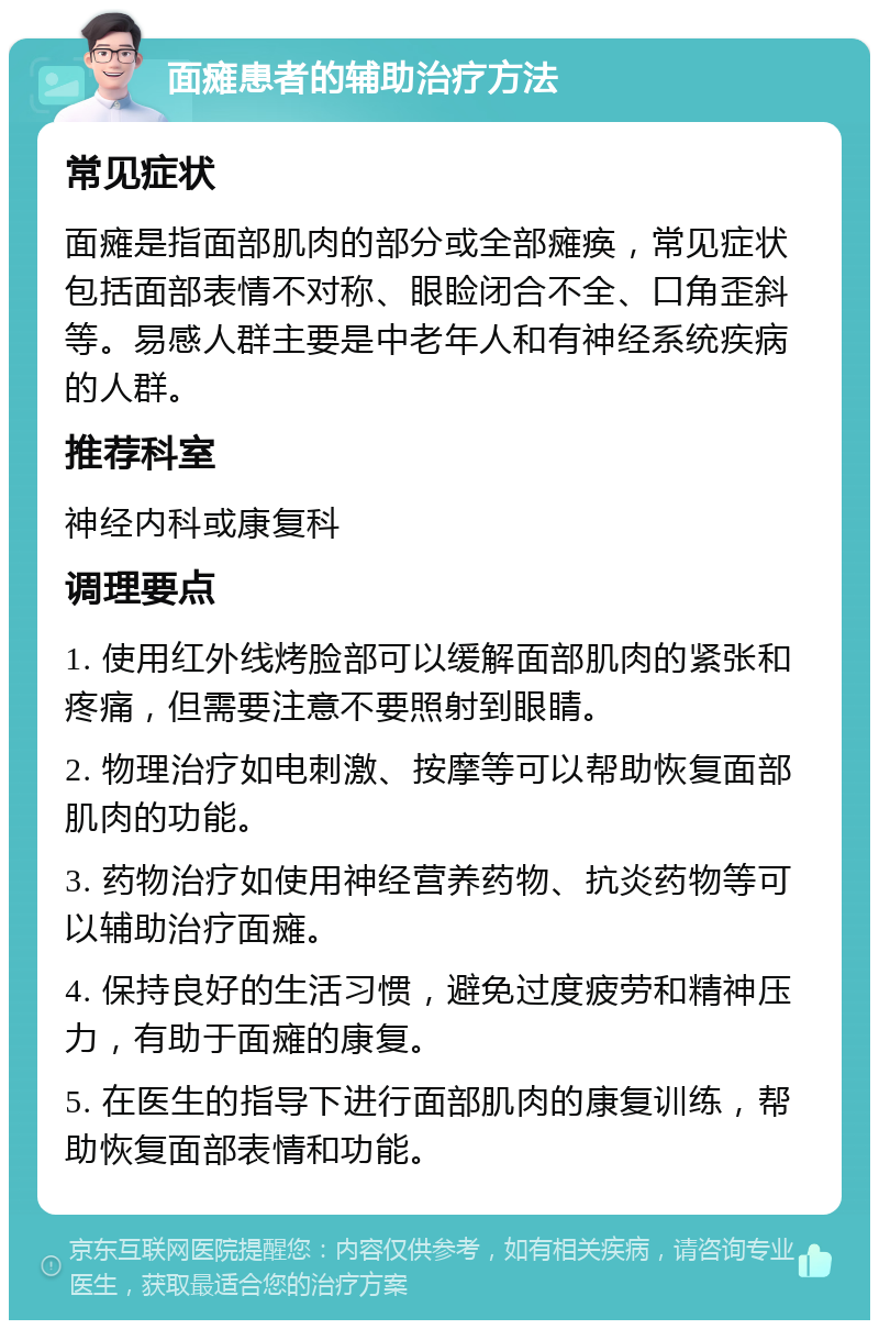 面瘫患者的辅助治疗方法 常见症状 面瘫是指面部肌肉的部分或全部瘫痪，常见症状包括面部表情不对称、眼睑闭合不全、口角歪斜等。易感人群主要是中老年人和有神经系统疾病的人群。 推荐科室 神经内科或康复科 调理要点 1. 使用红外线烤脸部可以缓解面部肌肉的紧张和疼痛，但需要注意不要照射到眼睛。 2. 物理治疗如电刺激、按摩等可以帮助恢复面部肌肉的功能。 3. 药物治疗如使用神经营养药物、抗炎药物等可以辅助治疗面瘫。 4. 保持良好的生活习惯，避免过度疲劳和精神压力，有助于面瘫的康复。 5. 在医生的指导下进行面部肌肉的康复训练，帮助恢复面部表情和功能。