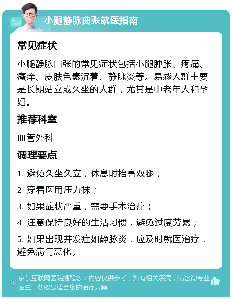 小腿静脉曲张就医指南 常见症状 小腿静脉曲张的常见症状包括小腿肿胀、疼痛、瘙痒、皮肤色素沉着、静脉炎等。易感人群主要是长期站立或久坐的人群，尤其是中老年人和孕妇。 推荐科室 血管外科 调理要点 1. 避免久坐久立，休息时抬高双腿； 2. 穿着医用压力袜； 3. 如果症状严重，需要手术治疗； 4. 注意保持良好的生活习惯，避免过度劳累； 5. 如果出现并发症如静脉炎，应及时就医治疗，避免病情恶化。