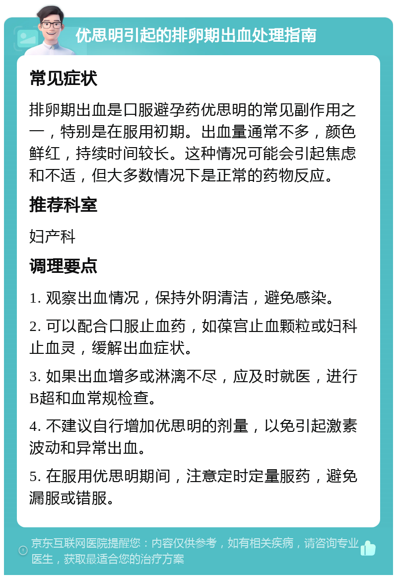 优思明引起的排卵期出血处理指南 常见症状 排卵期出血是口服避孕药优思明的常见副作用之一，特别是在服用初期。出血量通常不多，颜色鲜红，持续时间较长。这种情况可能会引起焦虑和不适，但大多数情况下是正常的药物反应。 推荐科室 妇产科 调理要点 1. 观察出血情况，保持外阴清洁，避免感染。 2. 可以配合口服止血药，如葆宫止血颗粒或妇科止血灵，缓解出血症状。 3. 如果出血增多或淋漓不尽，应及时就医，进行B超和血常规检查。 4. 不建议自行增加优思明的剂量，以免引起激素波动和异常出血。 5. 在服用优思明期间，注意定时定量服药，避免漏服或错服。