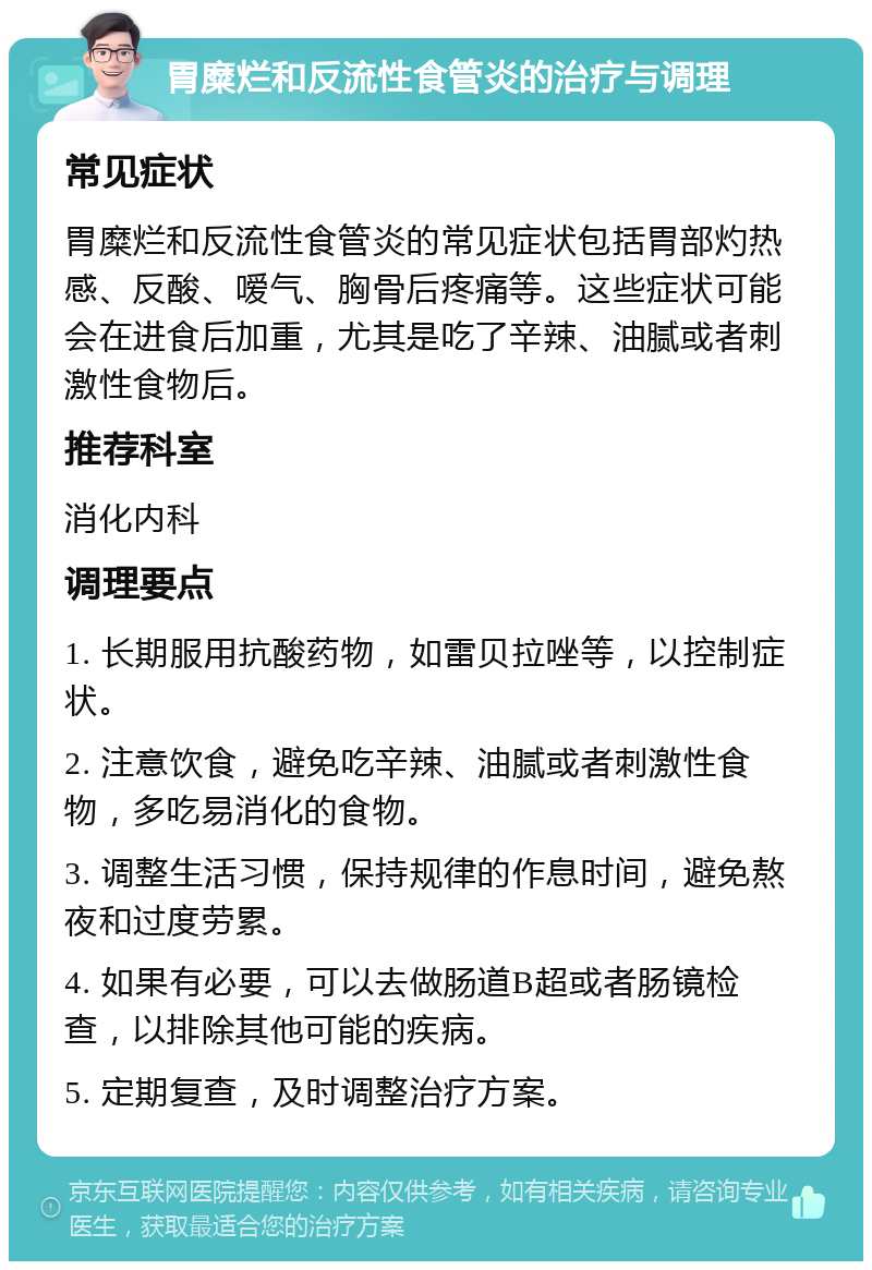 胃糜烂和反流性食管炎的治疗与调理 常见症状 胃糜烂和反流性食管炎的常见症状包括胃部灼热感、反酸、嗳气、胸骨后疼痛等。这些症状可能会在进食后加重，尤其是吃了辛辣、油腻或者刺激性食物后。 推荐科室 消化内科 调理要点 1. 长期服用抗酸药物，如雷贝拉唑等，以控制症状。 2. 注意饮食，避免吃辛辣、油腻或者刺激性食物，多吃易消化的食物。 3. 调整生活习惯，保持规律的作息时间，避免熬夜和过度劳累。 4. 如果有必要，可以去做肠道B超或者肠镜检查，以排除其他可能的疾病。 5. 定期复查，及时调整治疗方案。