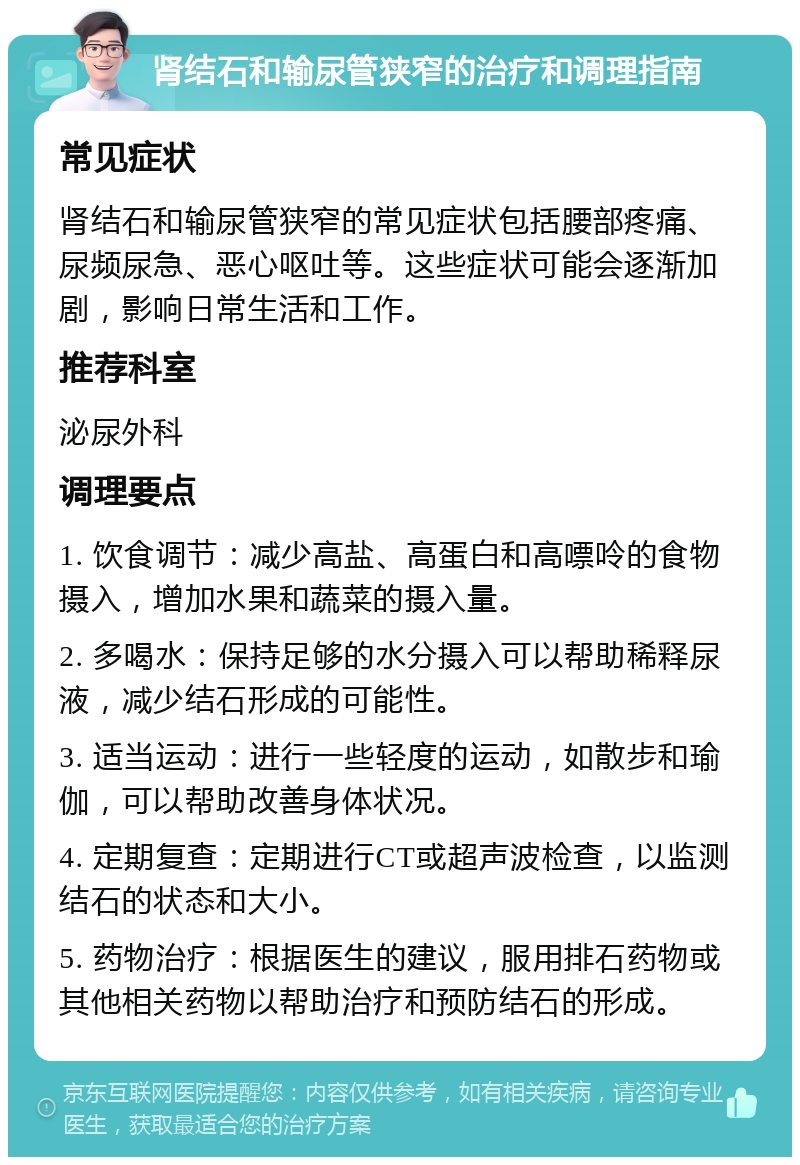 肾结石和输尿管狭窄的治疗和调理指南 常见症状 肾结石和输尿管狭窄的常见症状包括腰部疼痛、尿频尿急、恶心呕吐等。这些症状可能会逐渐加剧，影响日常生活和工作。 推荐科室 泌尿外科 调理要点 1. 饮食调节：减少高盐、高蛋白和高嘌呤的食物摄入，增加水果和蔬菜的摄入量。 2. 多喝水：保持足够的水分摄入可以帮助稀释尿液，减少结石形成的可能性。 3. 适当运动：进行一些轻度的运动，如散步和瑜伽，可以帮助改善身体状况。 4. 定期复查：定期进行CT或超声波检查，以监测结石的状态和大小。 5. 药物治疗：根据医生的建议，服用排石药物或其他相关药物以帮助治疗和预防结石的形成。