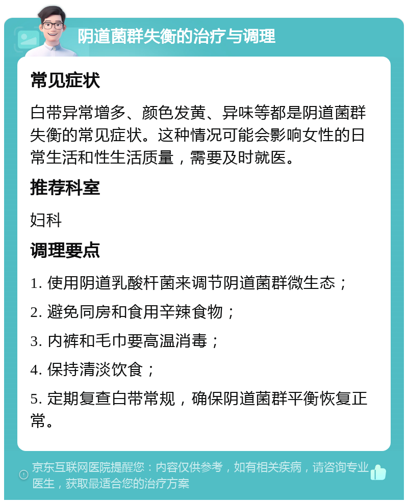 阴道菌群失衡的治疗与调理 常见症状 白带异常增多、颜色发黄、异味等都是阴道菌群失衡的常见症状。这种情况可能会影响女性的日常生活和性生活质量，需要及时就医。 推荐科室 妇科 调理要点 1. 使用阴道乳酸杆菌来调节阴道菌群微生态； 2. 避免同房和食用辛辣食物； 3. 内裤和毛巾要高温消毒； 4. 保持清淡饮食； 5. 定期复查白带常规，确保阴道菌群平衡恢复正常。