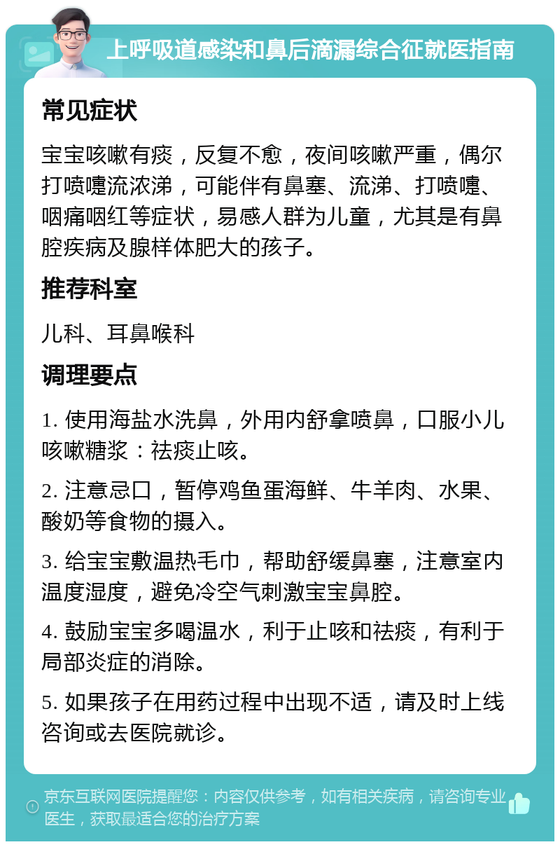 上呼吸道感染和鼻后滴漏综合征就医指南 常见症状 宝宝咳嗽有痰，反复不愈，夜间咳嗽严重，偶尔打喷嚏流浓涕，可能伴有鼻塞、流涕、打喷嚏、咽痛咽红等症状，易感人群为儿童，尤其是有鼻腔疾病及腺样体肥大的孩子。 推荐科室 儿科、耳鼻喉科 调理要点 1. 使用海盐水洗鼻，外用内舒拿喷鼻，口服小儿咳嗽糖浆：祛痰止咳。 2. 注意忌口，暂停鸡鱼蛋海鲜、牛羊肉、水果、酸奶等食物的摄入。 3. 给宝宝敷温热毛巾，帮助舒缓鼻塞，注意室内温度湿度，避免冷空气刺激宝宝鼻腔。 4. 鼓励宝宝多喝温水，利于止咳和祛痰，有利于局部炎症的消除。 5. 如果孩子在用药过程中出现不适，请及时上线咨询或去医院就诊。