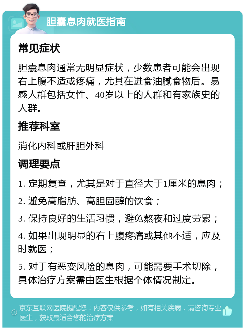 胆囊息肉就医指南 常见症状 胆囊息肉通常无明显症状，少数患者可能会出现右上腹不适或疼痛，尤其在进食油腻食物后。易感人群包括女性、40岁以上的人群和有家族史的人群。 推荐科室 消化内科或肝胆外科 调理要点 1. 定期复查，尤其是对于直径大于1厘米的息肉； 2. 避免高脂肪、高胆固醇的饮食； 3. 保持良好的生活习惯，避免熬夜和过度劳累； 4. 如果出现明显的右上腹疼痛或其他不适，应及时就医； 5. 对于有恶变风险的息肉，可能需要手术切除，具体治疗方案需由医生根据个体情况制定。