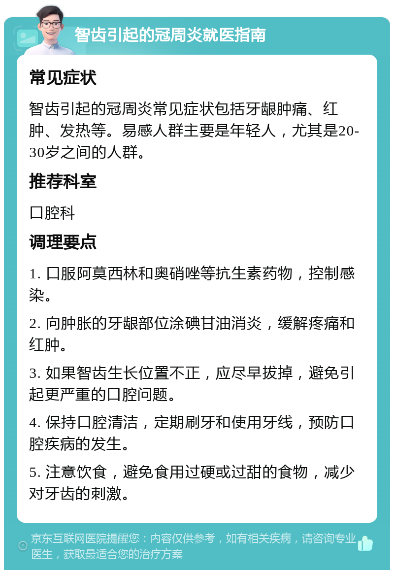 智齿引起的冠周炎就医指南 常见症状 智齿引起的冠周炎常见症状包括牙龈肿痛、红肿、发热等。易感人群主要是年轻人，尤其是20-30岁之间的人群。 推荐科室 口腔科 调理要点 1. 口服阿莫西林和奥硝唑等抗生素药物，控制感染。 2. 向肿胀的牙龈部位涂碘甘油消炎，缓解疼痛和红肿。 3. 如果智齿生长位置不正，应尽早拔掉，避免引起更严重的口腔问题。 4. 保持口腔清洁，定期刷牙和使用牙线，预防口腔疾病的发生。 5. 注意饮食，避免食用过硬或过甜的食物，减少对牙齿的刺激。