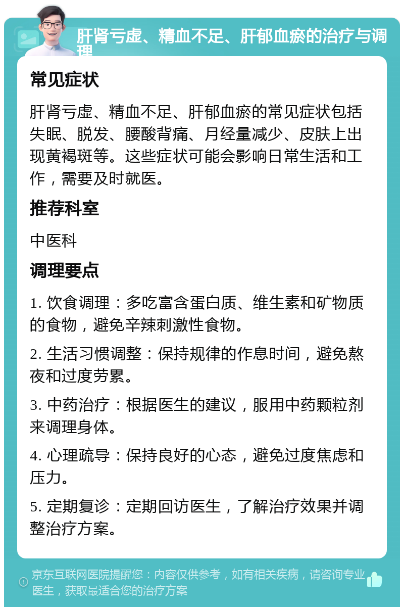 肝肾亏虚、精血不足、肝郁血瘀的治疗与调理 常见症状 肝肾亏虚、精血不足、肝郁血瘀的常见症状包括失眠、脱发、腰酸背痛、月经量减少、皮肤上出现黄褐斑等。这些症状可能会影响日常生活和工作，需要及时就医。 推荐科室 中医科 调理要点 1. 饮食调理：多吃富含蛋白质、维生素和矿物质的食物，避免辛辣刺激性食物。 2. 生活习惯调整：保持规律的作息时间，避免熬夜和过度劳累。 3. 中药治疗：根据医生的建议，服用中药颗粒剂来调理身体。 4. 心理疏导：保持良好的心态，避免过度焦虑和压力。 5. 定期复诊：定期回访医生，了解治疗效果并调整治疗方案。