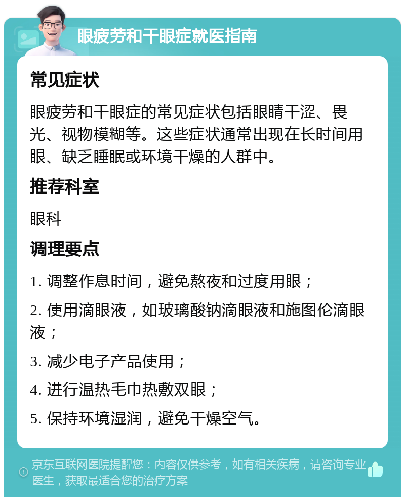 眼疲劳和干眼症就医指南 常见症状 眼疲劳和干眼症的常见症状包括眼睛干涩、畏光、视物模糊等。这些症状通常出现在长时间用眼、缺乏睡眠或环境干燥的人群中。 推荐科室 眼科 调理要点 1. 调整作息时间，避免熬夜和过度用眼； 2. 使用滴眼液，如玻璃酸钠滴眼液和施图伦滴眼液； 3. 减少电子产品使用； 4. 进行温热毛巾热敷双眼； 5. 保持环境湿润，避免干燥空气。