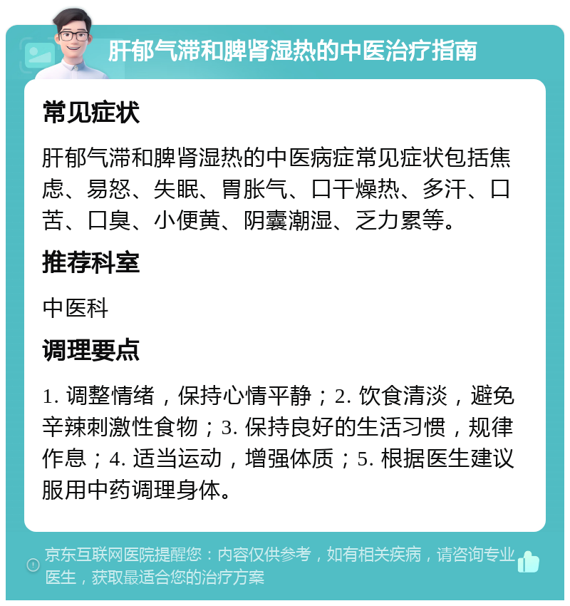 肝郁气滞和脾肾湿热的中医治疗指南 常见症状 肝郁气滞和脾肾湿热的中医病症常见症状包括焦虑、易怒、失眠、胃胀气、口干燥热、多汗、口苦、口臭、小便黄、阴囊潮湿、乏力累等。 推荐科室 中医科 调理要点 1. 调整情绪，保持心情平静；2. 饮食清淡，避免辛辣刺激性食物；3. 保持良好的生活习惯，规律作息；4. 适当运动，增强体质；5. 根据医生建议服用中药调理身体。