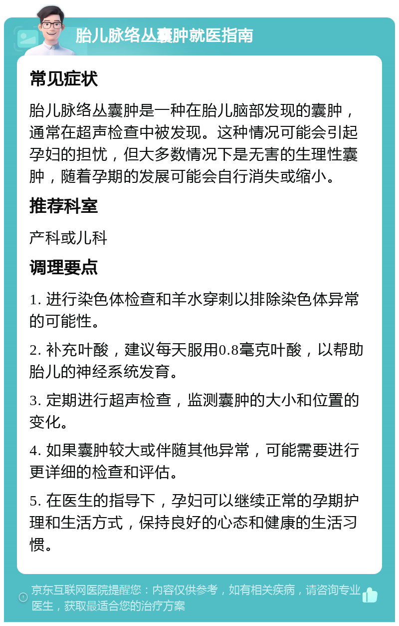 胎儿脉络丛囊肿就医指南 常见症状 胎儿脉络丛囊肿是一种在胎儿脑部发现的囊肿，通常在超声检查中被发现。这种情况可能会引起孕妇的担忧，但大多数情况下是无害的生理性囊肿，随着孕期的发展可能会自行消失或缩小。 推荐科室 产科或儿科 调理要点 1. 进行染色体检查和羊水穿刺以排除染色体异常的可能性。 2. 补充叶酸，建议每天服用0.8毫克叶酸，以帮助胎儿的神经系统发育。 3. 定期进行超声检查，监测囊肿的大小和位置的变化。 4. 如果囊肿较大或伴随其他异常，可能需要进行更详细的检查和评估。 5. 在医生的指导下，孕妇可以继续正常的孕期护理和生活方式，保持良好的心态和健康的生活习惯。