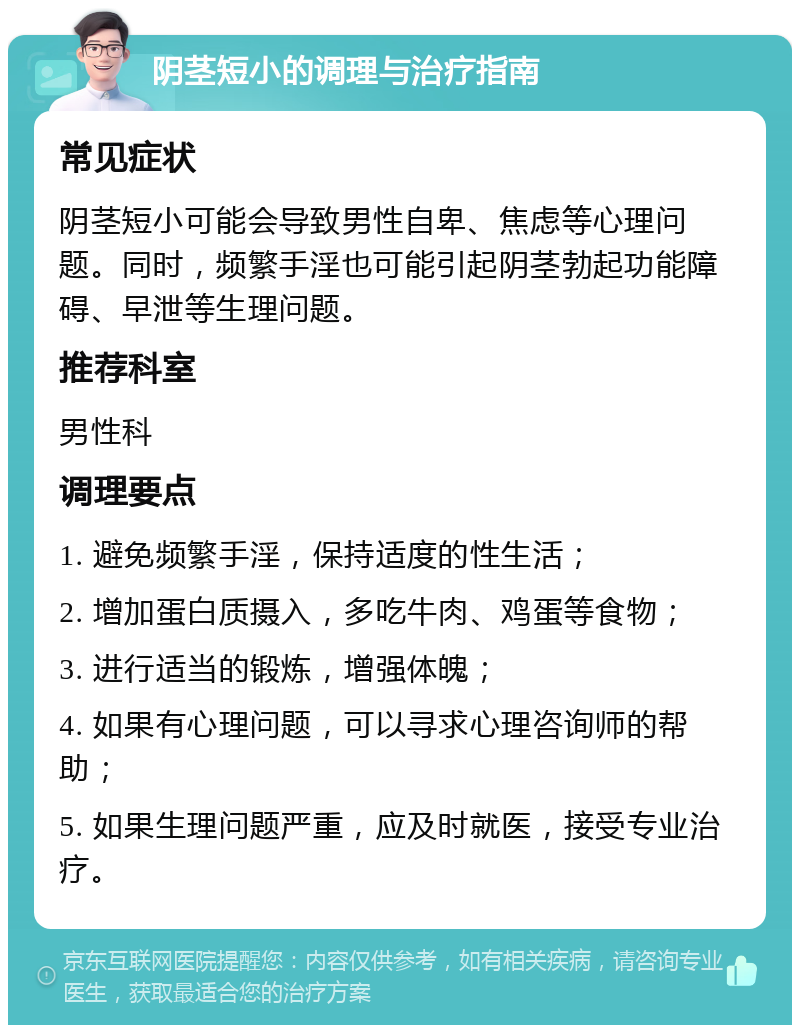 阴茎短小的调理与治疗指南 常见症状 阴茎短小可能会导致男性自卑、焦虑等心理问题。同时，频繁手淫也可能引起阴茎勃起功能障碍、早泄等生理问题。 推荐科室 男性科 调理要点 1. 避免频繁手淫，保持适度的性生活； 2. 增加蛋白质摄入，多吃牛肉、鸡蛋等食物； 3. 进行适当的锻炼，增强体魄； 4. 如果有心理问题，可以寻求心理咨询师的帮助； 5. 如果生理问题严重，应及时就医，接受专业治疗。