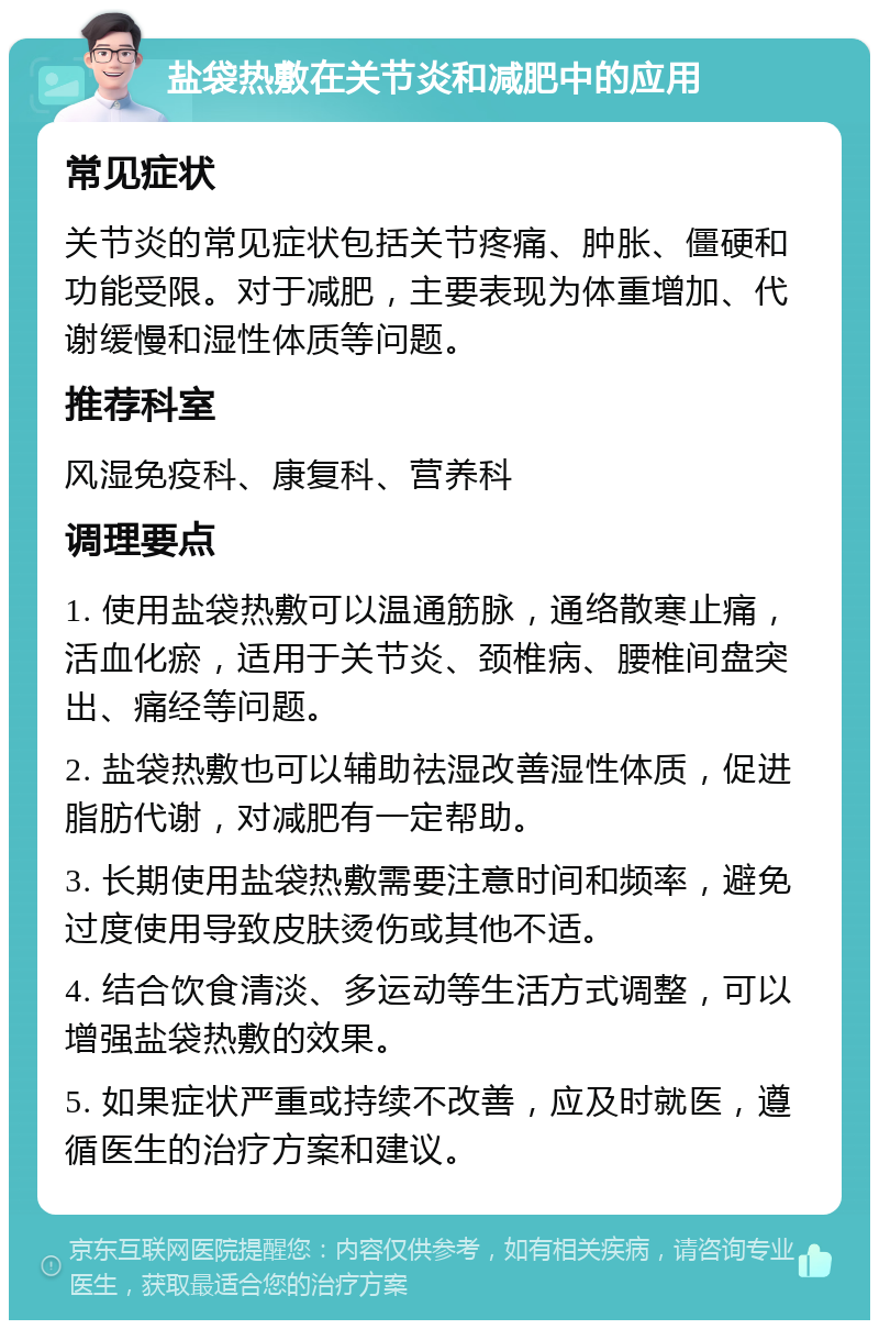 盐袋热敷在关节炎和减肥中的应用 常见症状 关节炎的常见症状包括关节疼痛、肿胀、僵硬和功能受限。对于减肥，主要表现为体重增加、代谢缓慢和湿性体质等问题。 推荐科室 风湿免疫科、康复科、营养科 调理要点 1. 使用盐袋热敷可以温通筋脉，通络散寒止痛，活血化瘀，适用于关节炎、颈椎病、腰椎间盘突出、痛经等问题。 2. 盐袋热敷也可以辅助祛湿改善湿性体质，促进脂肪代谢，对减肥有一定帮助。 3. 长期使用盐袋热敷需要注意时间和频率，避免过度使用导致皮肤烫伤或其他不适。 4. 结合饮食清淡、多运动等生活方式调整，可以增强盐袋热敷的效果。 5. 如果症状严重或持续不改善，应及时就医，遵循医生的治疗方案和建议。