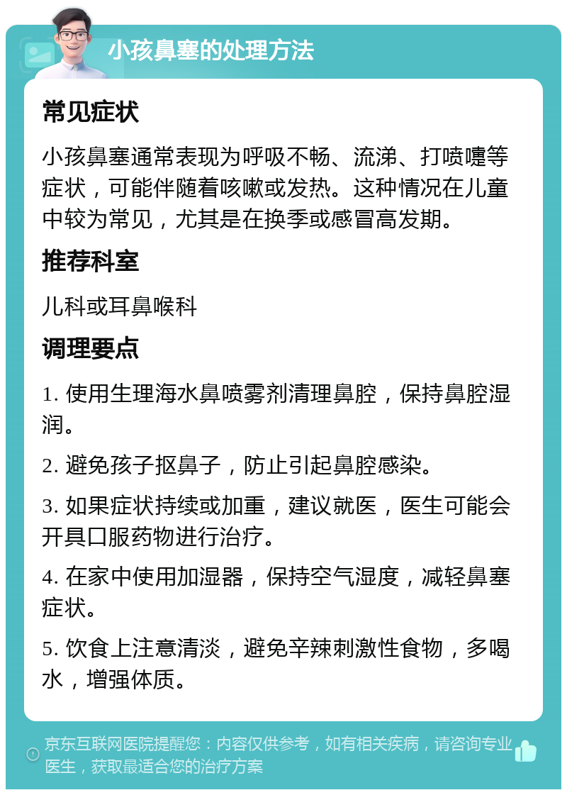 小孩鼻塞的处理方法 常见症状 小孩鼻塞通常表现为呼吸不畅、流涕、打喷嚏等症状，可能伴随着咳嗽或发热。这种情况在儿童中较为常见，尤其是在换季或感冒高发期。 推荐科室 儿科或耳鼻喉科 调理要点 1. 使用生理海水鼻喷雾剂清理鼻腔，保持鼻腔湿润。 2. 避免孩子抠鼻子，防止引起鼻腔感染。 3. 如果症状持续或加重，建议就医，医生可能会开具口服药物进行治疗。 4. 在家中使用加湿器，保持空气湿度，减轻鼻塞症状。 5. 饮食上注意清淡，避免辛辣刺激性食物，多喝水，增强体质。