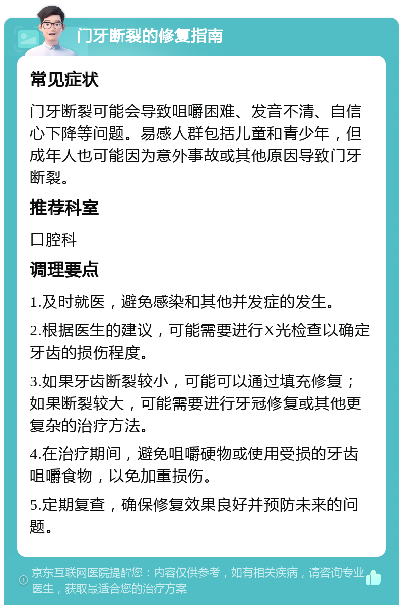 门牙断裂的修复指南 常见症状 门牙断裂可能会导致咀嚼困难、发音不清、自信心下降等问题。易感人群包括儿童和青少年，但成年人也可能因为意外事故或其他原因导致门牙断裂。 推荐科室 口腔科 调理要点 1.及时就医，避免感染和其他并发症的发生。 2.根据医生的建议，可能需要进行X光检查以确定牙齿的损伤程度。 3.如果牙齿断裂较小，可能可以通过填充修复；如果断裂较大，可能需要进行牙冠修复或其他更复杂的治疗方法。 4.在治疗期间，避免咀嚼硬物或使用受损的牙齿咀嚼食物，以免加重损伤。 5.定期复查，确保修复效果良好并预防未来的问题。