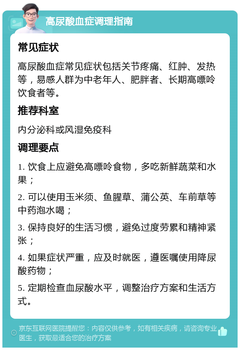 高尿酸血症调理指南 常见症状 高尿酸血症常见症状包括关节疼痛、红肿、发热等，易感人群为中老年人、肥胖者、长期高嘌呤饮食者等。 推荐科室 内分泌科或风湿免疫科 调理要点 1. 饮食上应避免高嘌呤食物，多吃新鲜蔬菜和水果； 2. 可以使用玉米须、鱼腥草、蒲公英、车前草等中药泡水喝； 3. 保持良好的生活习惯，避免过度劳累和精神紧张； 4. 如果症状严重，应及时就医，遵医嘱使用降尿酸药物； 5. 定期检查血尿酸水平，调整治疗方案和生活方式。