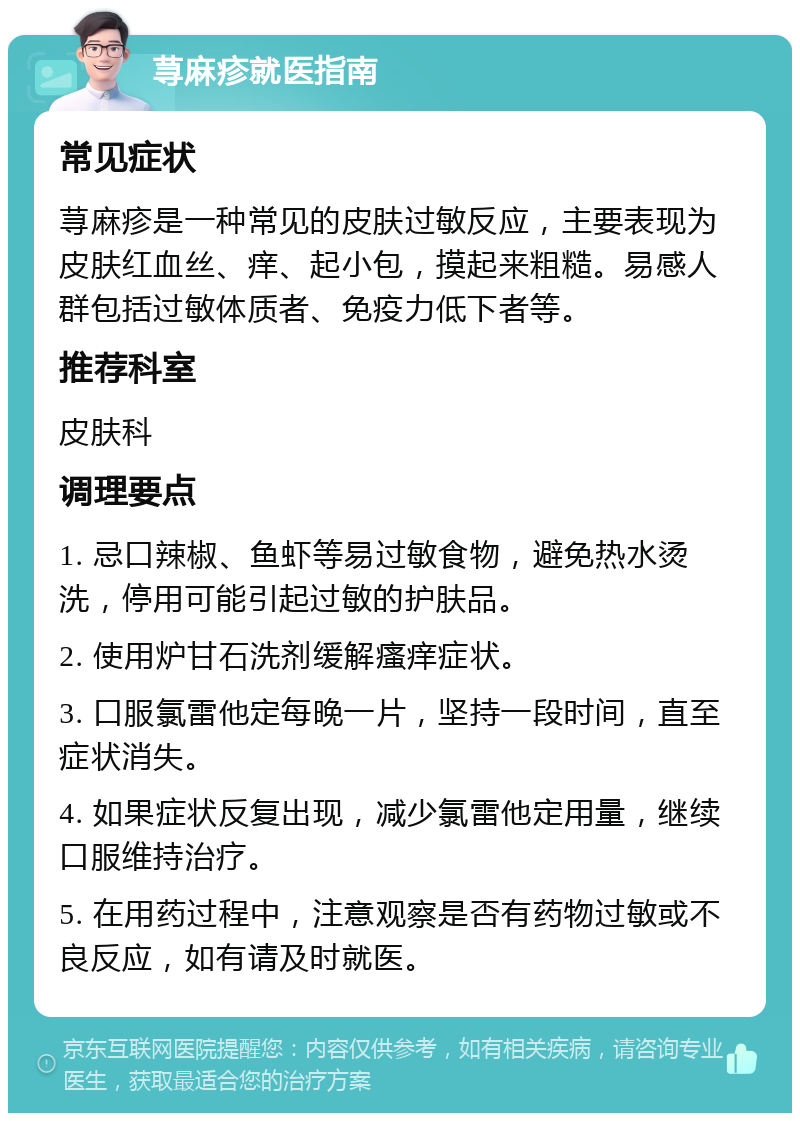 荨麻疹就医指南 常见症状 荨麻疹是一种常见的皮肤过敏反应，主要表现为皮肤红血丝、痒、起小包，摸起来粗糙。易感人群包括过敏体质者、免疫力低下者等。 推荐科室 皮肤科 调理要点 1. 忌口辣椒、鱼虾等易过敏食物，避免热水烫洗，停用可能引起过敏的护肤品。 2. 使用炉甘石洗剂缓解瘙痒症状。 3. 口服氯雷他定每晚一片，坚持一段时间，直至症状消失。 4. 如果症状反复出现，减少氯雷他定用量，继续口服维持治疗。 5. 在用药过程中，注意观察是否有药物过敏或不良反应，如有请及时就医。