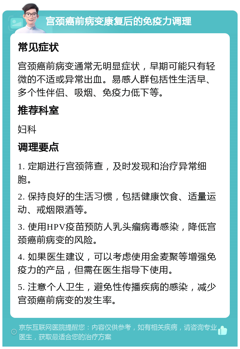 宫颈癌前病变康复后的免疫力调理 常见症状 宫颈癌前病变通常无明显症状，早期可能只有轻微的不适或异常出血。易感人群包括性生活早、多个性伴侣、吸烟、免疫力低下等。 推荐科室 妇科 调理要点 1. 定期进行宫颈筛查，及时发现和治疗异常细胞。 2. 保持良好的生活习惯，包括健康饮食、适量运动、戒烟限酒等。 3. 使用HPV疫苗预防人乳头瘤病毒感染，降低宫颈癌前病变的风险。 4. 如果医生建议，可以考虑使用金麦聚等增强免疫力的产品，但需在医生指导下使用。 5. 注意个人卫生，避免性传播疾病的感染，减少宫颈癌前病变的发生率。