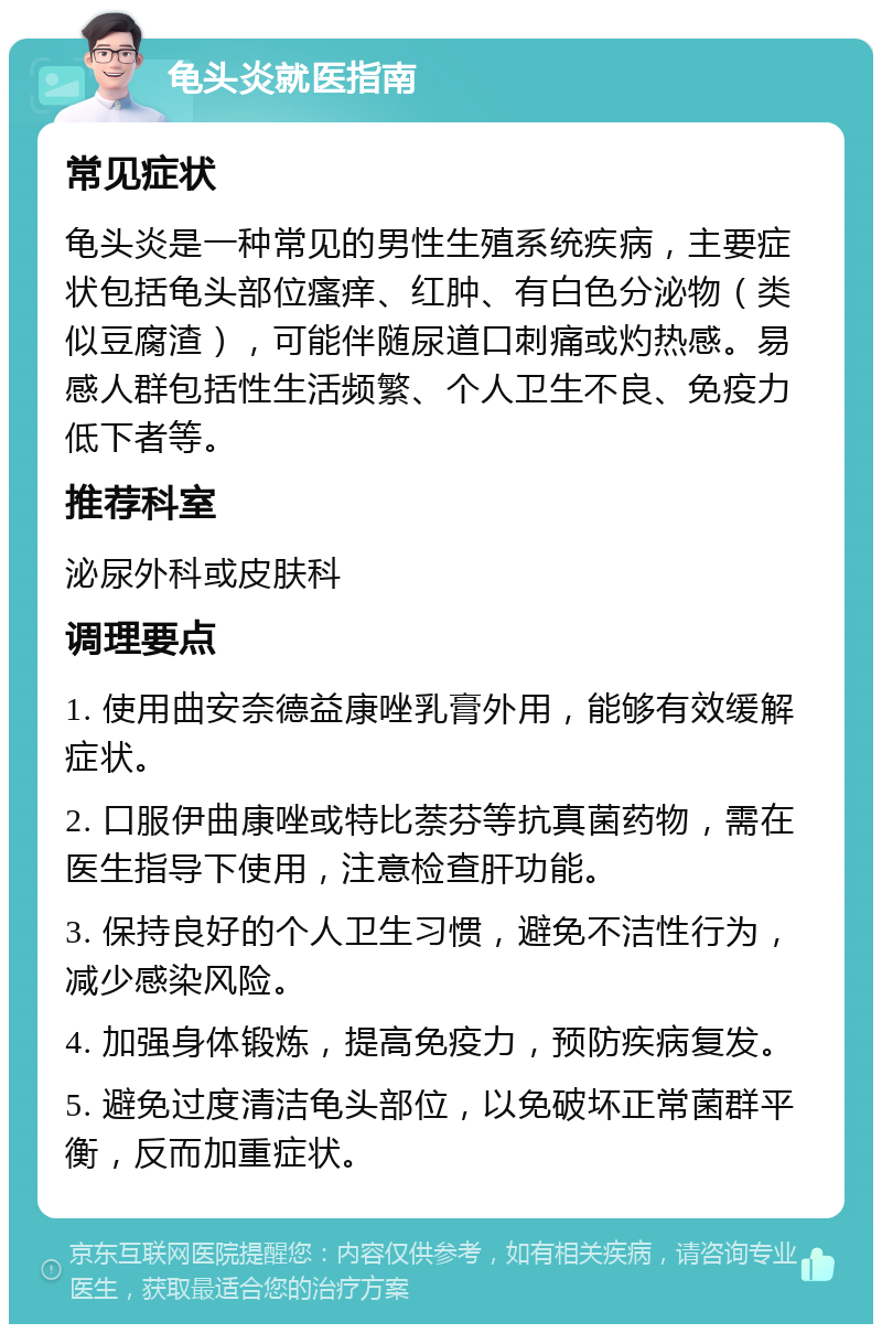 龟头炎就医指南 常见症状 龟头炎是一种常见的男性生殖系统疾病，主要症状包括龟头部位瘙痒、红肿、有白色分泌物（类似豆腐渣），可能伴随尿道口刺痛或灼热感。易感人群包括性生活频繁、个人卫生不良、免疫力低下者等。 推荐科室 泌尿外科或皮肤科 调理要点 1. 使用曲安奈德益康唑乳膏外用，能够有效缓解症状。 2. 口服伊曲康唑或特比萘芬等抗真菌药物，需在医生指导下使用，注意检查肝功能。 3. 保持良好的个人卫生习惯，避免不洁性行为，减少感染风险。 4. 加强身体锻炼，提高免疫力，预防疾病复发。 5. 避免过度清洁龟头部位，以免破坏正常菌群平衡，反而加重症状。