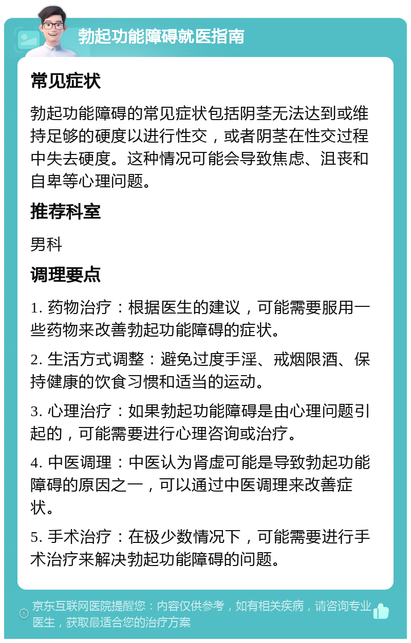 勃起功能障碍就医指南 常见症状 勃起功能障碍的常见症状包括阴茎无法达到或维持足够的硬度以进行性交，或者阴茎在性交过程中失去硬度。这种情况可能会导致焦虑、沮丧和自卑等心理问题。 推荐科室 男科 调理要点 1. 药物治疗：根据医生的建议，可能需要服用一些药物来改善勃起功能障碍的症状。 2. 生活方式调整：避免过度手淫、戒烟限酒、保持健康的饮食习惯和适当的运动。 3. 心理治疗：如果勃起功能障碍是由心理问题引起的，可能需要进行心理咨询或治疗。 4. 中医调理：中医认为肾虚可能是导致勃起功能障碍的原因之一，可以通过中医调理来改善症状。 5. 手术治疗：在极少数情况下，可能需要进行手术治疗来解决勃起功能障碍的问题。