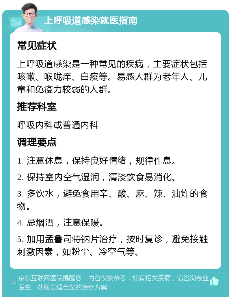 上呼吸道感染就医指南 常见症状 上呼吸道感染是一种常见的疾病，主要症状包括咳嗽、喉咙痒、白痰等。易感人群为老年人、儿童和免疫力较弱的人群。 推荐科室 呼吸内科或普通内科 调理要点 1. 注意休息，保持良好情绪，规律作息。 2. 保持室内空气湿润，清淡饮食易消化。 3. 多饮水，避免食用辛、酸、麻、辣、油炸的食物。 4. 忌烟酒，注意保暖。 5. 加用孟鲁司特钠片治疗，按时复诊，避免接触刺激因素，如粉尘、冷空气等。