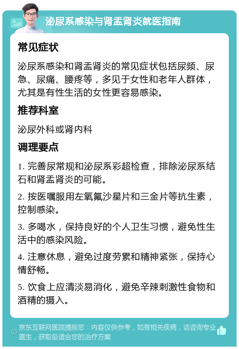 泌尿系感染与肾盂肾炎就医指南 常见症状 泌尿系感染和肾盂肾炎的常见症状包括尿频、尿急、尿痛、腰疼等，多见于女性和老年人群体，尤其是有性生活的女性更容易感染。 推荐科室 泌尿外科或肾内科 调理要点 1. 完善尿常规和泌尿系彩超检查，排除泌尿系结石和肾盂肾炎的可能。 2. 按医嘱服用左氧氟沙星片和三金片等抗生素，控制感染。 3. 多喝水，保持良好的个人卫生习惯，避免性生活中的感染风险。 4. 注意休息，避免过度劳累和精神紧张，保持心情舒畅。 5. 饮食上应清淡易消化，避免辛辣刺激性食物和酒精的摄入。