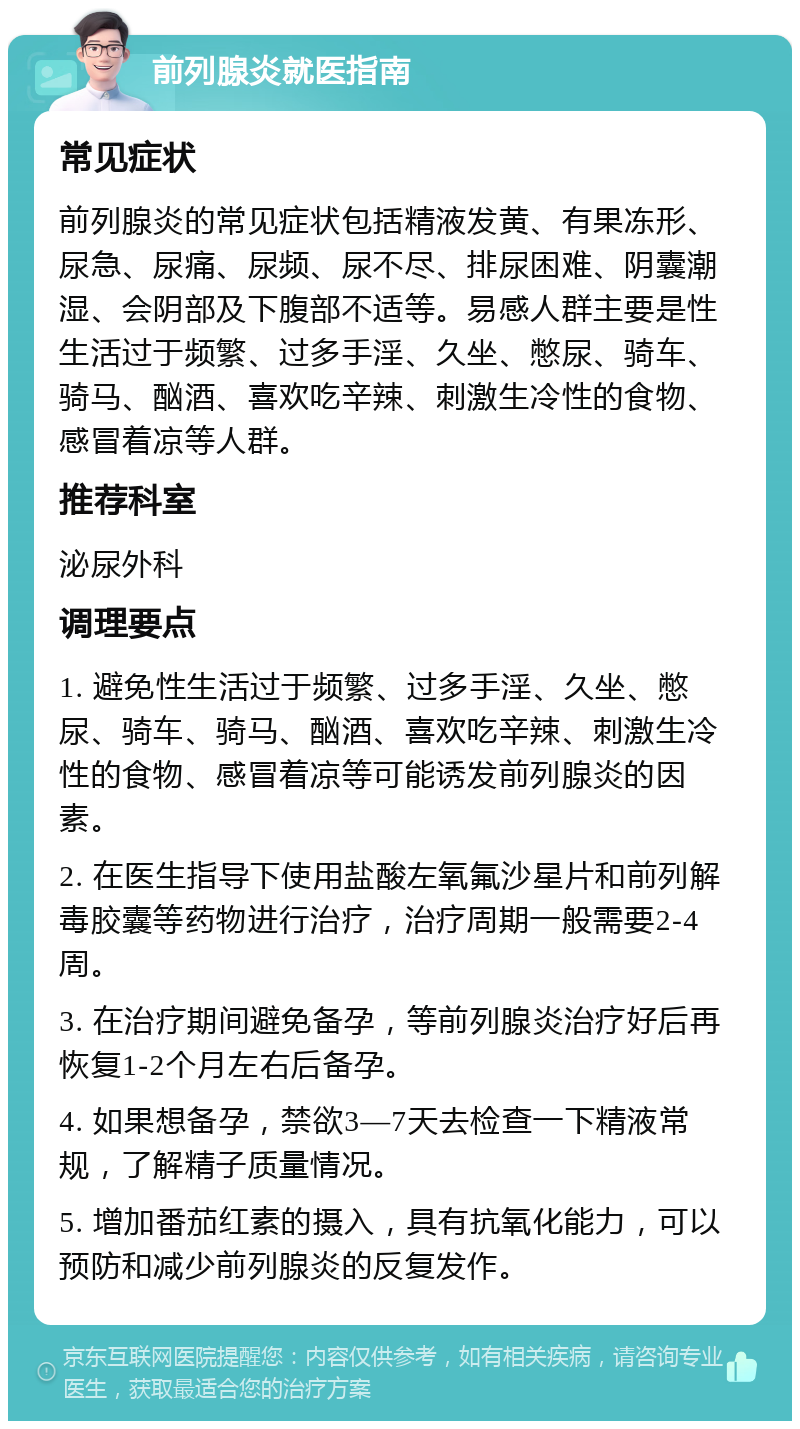 前列腺炎就医指南 常见症状 前列腺炎的常见症状包括精液发黄、有果冻形、尿急、尿痛、尿频、尿不尽、排尿困难、阴囊潮湿、会阴部及下腹部不适等。易感人群主要是性生活过于频繁、过多手淫、久坐、憋尿、骑车、骑马、酗酒、喜欢吃辛辣、刺激生冷性的食物、感冒着凉等人群。 推荐科室 泌尿外科 调理要点 1. 避免性生活过于频繁、过多手淫、久坐、憋尿、骑车、骑马、酗酒、喜欢吃辛辣、刺激生冷性的食物、感冒着凉等可能诱发前列腺炎的因素。 2. 在医生指导下使用盐酸左氧氟沙星片和前列解毒胶囊等药物进行治疗，治疗周期一般需要2-4周。 3. 在治疗期间避免备孕，等前列腺炎治疗好后再恢复1-2个月左右后备孕。 4. 如果想备孕，禁欲3—7天去检查一下精液常规，了解精子质量情况。 5. 增加番茄红素的摄入，具有抗氧化能力，可以预防和减少前列腺炎的反复发作。