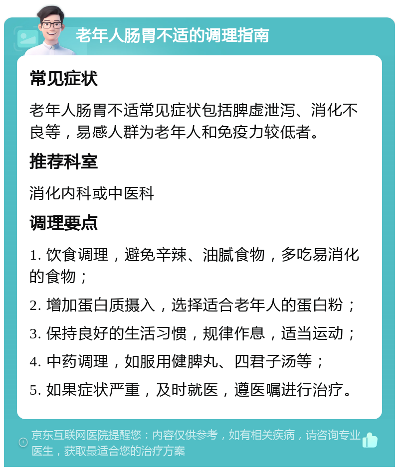 老年人肠胃不适的调理指南 常见症状 老年人肠胃不适常见症状包括脾虚泄泻、消化不良等，易感人群为老年人和免疫力较低者。 推荐科室 消化内科或中医科 调理要点 1. 饮食调理，避免辛辣、油腻食物，多吃易消化的食物； 2. 增加蛋白质摄入，选择适合老年人的蛋白粉； 3. 保持良好的生活习惯，规律作息，适当运动； 4. 中药调理，如服用健脾丸、四君子汤等； 5. 如果症状严重，及时就医，遵医嘱进行治疗。