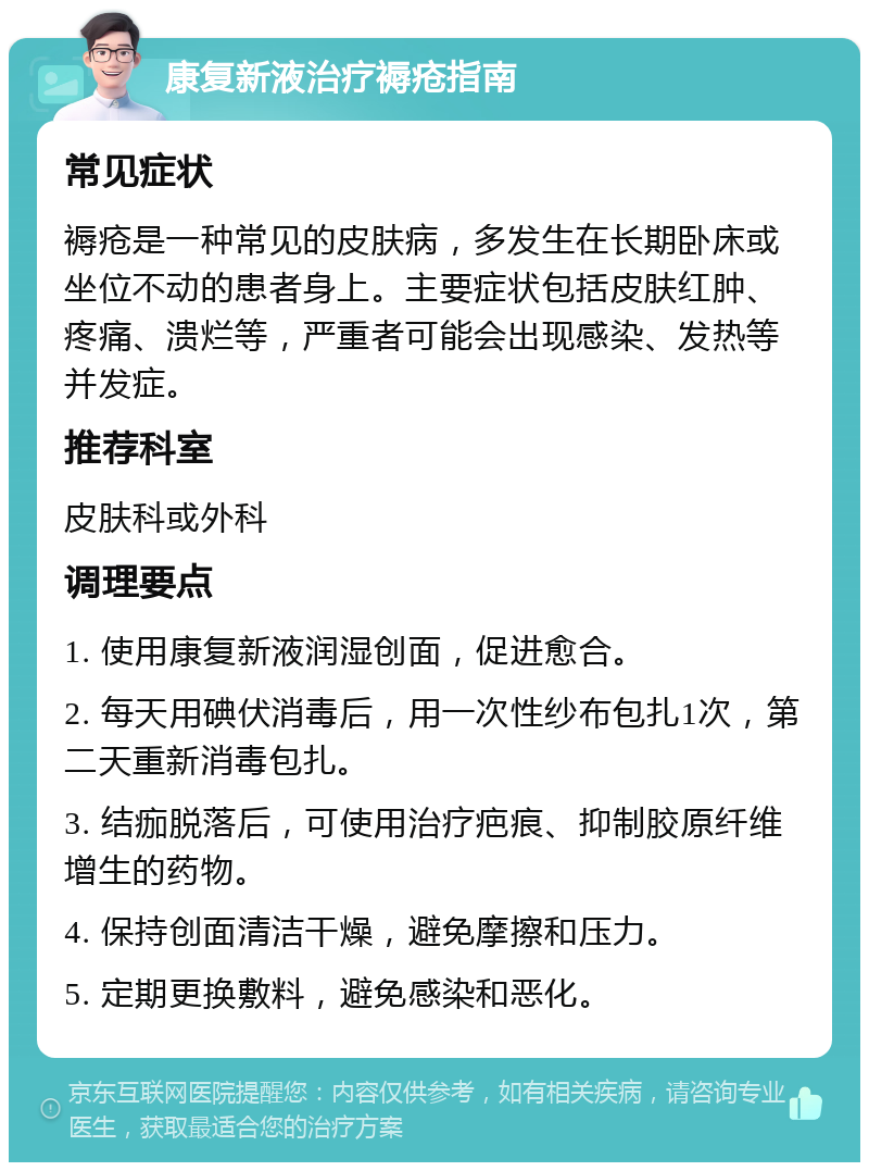 康复新液治疗褥疮指南 常见症状 褥疮是一种常见的皮肤病，多发生在长期卧床或坐位不动的患者身上。主要症状包括皮肤红肿、疼痛、溃烂等，严重者可能会出现感染、发热等并发症。 推荐科室 皮肤科或外科 调理要点 1. 使用康复新液润湿创面，促进愈合。 2. 每天用碘伏消毒后，用一次性纱布包扎1次，第二天重新消毒包扎。 3. 结痂脱落后，可使用治疗疤痕、抑制胶原纤维增生的药物。 4. 保持创面清洁干燥，避免摩擦和压力。 5. 定期更换敷料，避免感染和恶化。