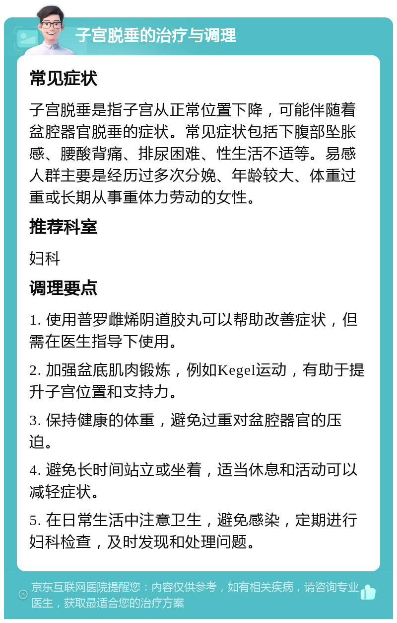 子宫脱垂的治疗与调理 常见症状 子宫脱垂是指子宫从正常位置下降，可能伴随着盆腔器官脱垂的症状。常见症状包括下腹部坠胀感、腰酸背痛、排尿困难、性生活不适等。易感人群主要是经历过多次分娩、年龄较大、体重过重或长期从事重体力劳动的女性。 推荐科室 妇科 调理要点 1. 使用普罗雌烯阴道胶丸可以帮助改善症状，但需在医生指导下使用。 2. 加强盆底肌肉锻炼，例如Kegel运动，有助于提升子宫位置和支持力。 3. 保持健康的体重，避免过重对盆腔器官的压迫。 4. 避免长时间站立或坐着，适当休息和活动可以减轻症状。 5. 在日常生活中注意卫生，避免感染，定期进行妇科检查，及时发现和处理问题。