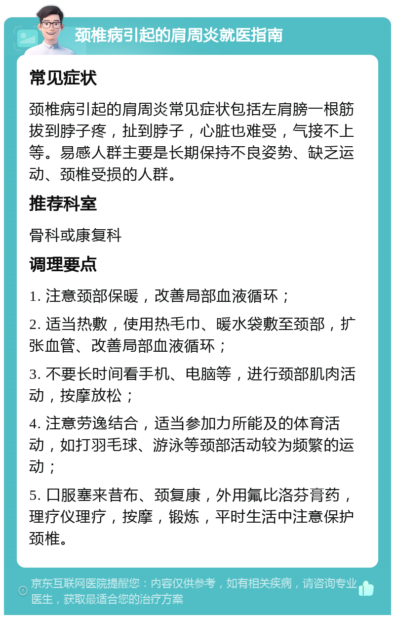 颈椎病引起的肩周炎就医指南 常见症状 颈椎病引起的肩周炎常见症状包括左肩膀一根筋拔到脖子疼，扯到脖子，心脏也难受，气接不上等。易感人群主要是长期保持不良姿势、缺乏运动、颈椎受损的人群。 推荐科室 骨科或康复科 调理要点 1. 注意颈部保暖，改善局部血液循环； 2. 适当热敷，使用热毛巾、暖水袋敷至颈部，扩张血管、改善局部血液循环； 3. 不要长时间看手机、电脑等，进行颈部肌肉活动，按摩放松； 4. 注意劳逸结合，适当参加力所能及的体育活动，如打羽毛球、游泳等颈部活动较为频繁的运动； 5. 口服塞来昔布、颈复康，外用氟比洛芬膏药，理疗仪理疗，按摩，锻炼，平时生活中注意保护颈椎。