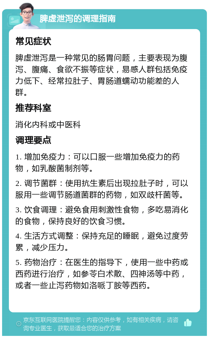 脾虚泄泻的调理指南 常见症状 脾虚泄泻是一种常见的肠胃问题，主要表现为腹泻、腹痛、食欲不振等症状，易感人群包括免疫力低下、经常拉肚子、胃肠道蠕动功能差的人群。 推荐科室 消化内科或中医科 调理要点 1. 增加免疫力：可以口服一些增加免疫力的药物，如乳酸菌制剂等。 2. 调节菌群：使用抗生素后出现拉肚子时，可以服用一些调节肠道菌群的药物，如双歧杆菌等。 3. 饮食调理：避免食用刺激性食物，多吃易消化的食物，保持良好的饮食习惯。 4. 生活方式调整：保持充足的睡眠，避免过度劳累，减少压力。 5. 药物治疗：在医生的指导下，使用一些中药或西药进行治疗，如参苓白术散、四神汤等中药，或者一些止泻药物如洛哌丁胺等西药。