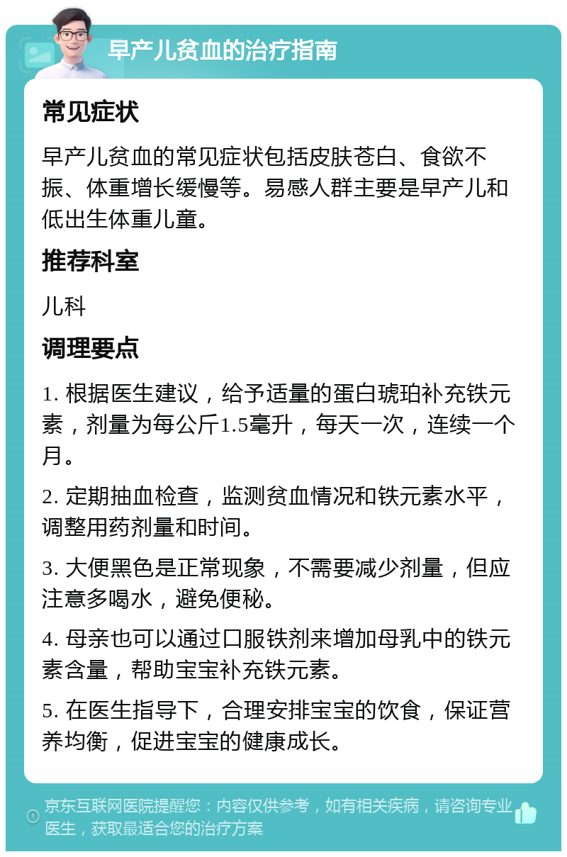 早产儿贫血的治疗指南 常见症状 早产儿贫血的常见症状包括皮肤苍白、食欲不振、体重增长缓慢等。易感人群主要是早产儿和低出生体重儿童。 推荐科室 儿科 调理要点 1. 根据医生建议，给予适量的蛋白琥珀补充铁元素，剂量为每公斤1.5毫升，每天一次，连续一个月。 2. 定期抽血检查，监测贫血情况和铁元素水平，调整用药剂量和时间。 3. 大便黑色是正常现象，不需要减少剂量，但应注意多喝水，避免便秘。 4. 母亲也可以通过口服铁剂来增加母乳中的铁元素含量，帮助宝宝补充铁元素。 5. 在医生指导下，合理安排宝宝的饮食，保证营养均衡，促进宝宝的健康成长。